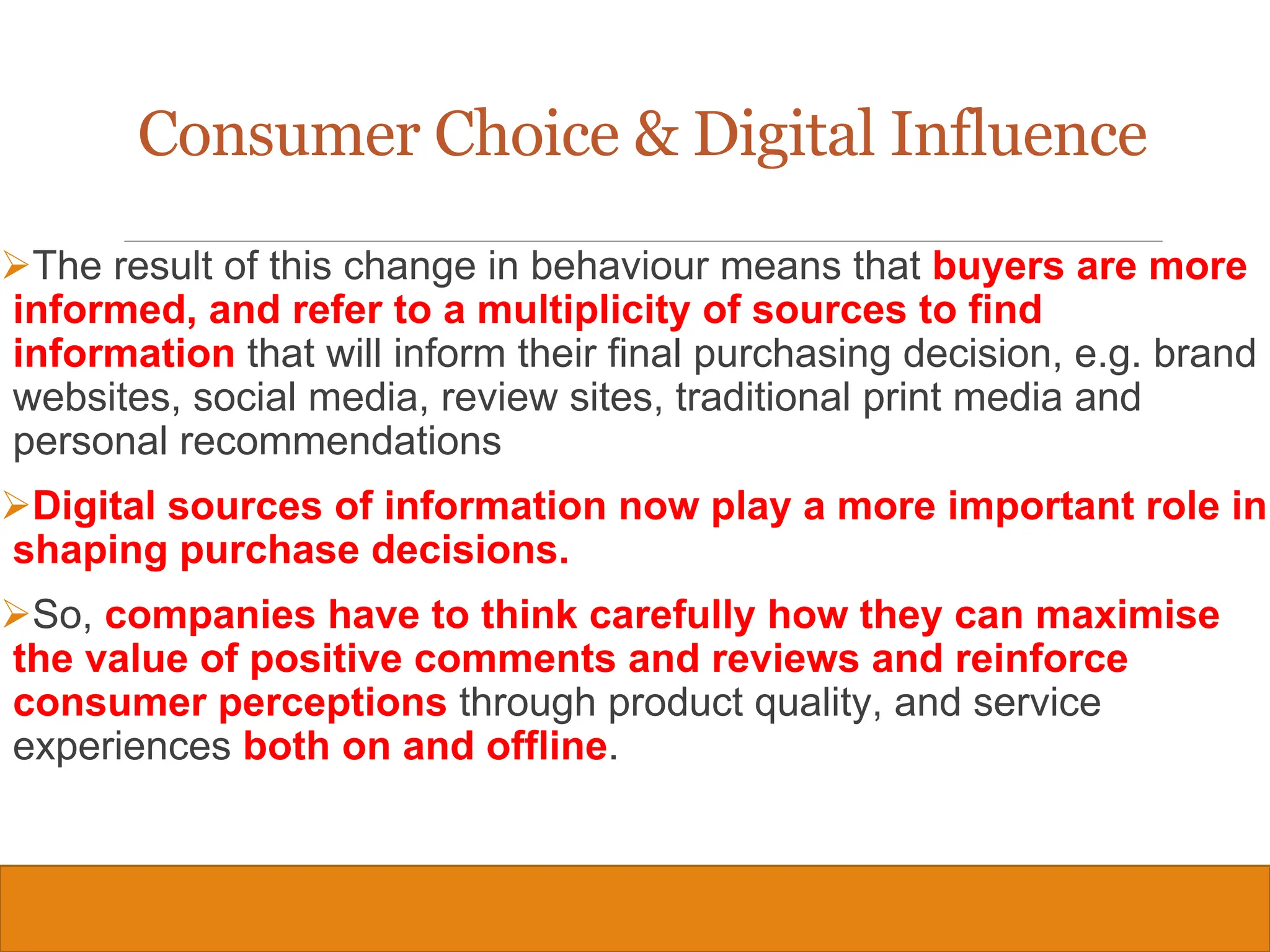 Copyright © 2019, 2016, 2012 Pearson Education, Inc. All Rights Reserved
The result of this change in behaviour means that buyers are more
informed, and refer to a multiplicity of sources to find
information that will inform their final purchasing decision, e.g. brand
websites, social media, review sites, traditional print media and
personal recommendations
Digital sources of information now play a more important role in
shaping purchase decisions.
So, companies have to think carefully how they can maximise
the value of positive comments and reviews and reinforce
consumer perceptions through product quality, and service
experiences both on and offline.
20
Consumer Choice & Digital Influence
 