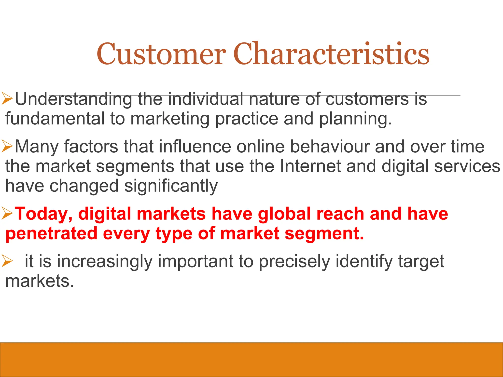Copyright © 2019, 2016, 2012 Pearson Education, Inc. All Rights Reserved
Customer Characteristics
Understanding the individual nature of customers is
fundamental to marketing practice and planning.
Many factors that influence online behaviour and over time
the market segments that use the Internet and digital services
have changed significantly
Today, digital markets have global reach and have
penetrated every type of market segment.
 it is increasingly important to precisely identify target
markets.
21
 