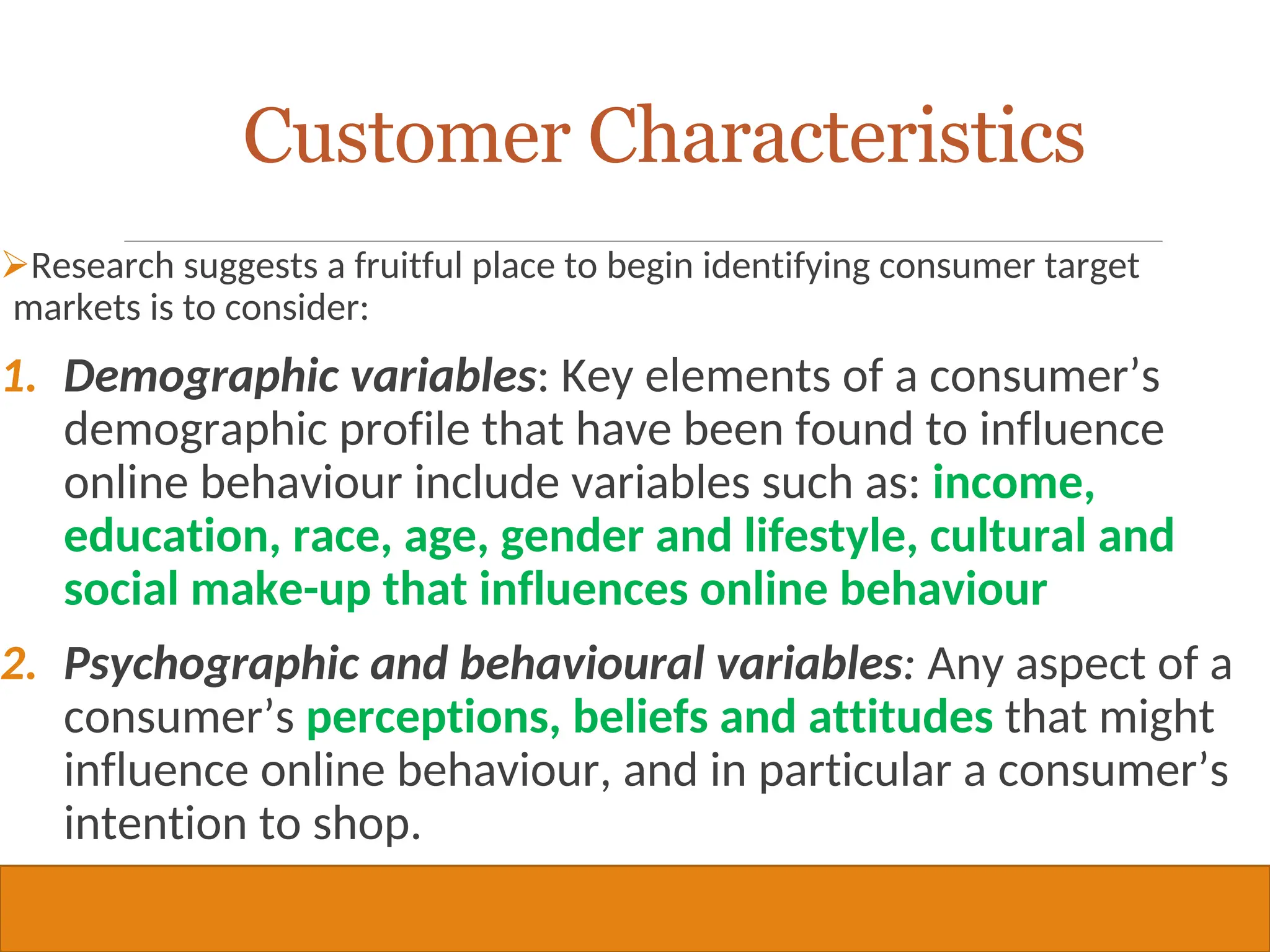 Copyright © 2019, 2016, 2012 Pearson Education, Inc. All Rights Reserved
Research suggests a fruitful place to begin identifying consumer target
markets is to consider:
1. Demographic variables: Key elements of a consumer’s
demographic profile that have been found to influence
online behaviour include variables such as: income,
education, race, age, gender and lifestyle, cultural and
social make-up that influences online behaviour
2. Psychographic and behavioural variables: Any aspect of a
consumer’s perceptions, beliefs and attitudes that might
influence online behaviour, and in particular a consumer’s
intention to shop.
22
Customer Characteristics
 