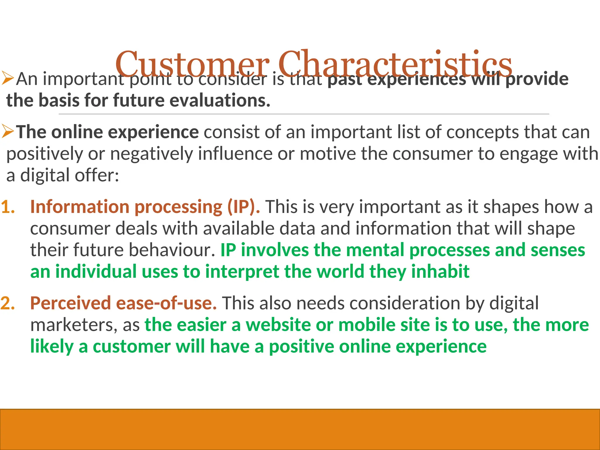 Copyright © 2019, 2016, 2012 Pearson Education, Inc. All Rights Reserved
An important point to consider is that past experiences will provide
the basis for future evaluations.
The online experience consist of an important list of concepts that can
positively or negatively influence or motive the consumer to engage with
a digital offer:
1. Information processing (IP). This is very important as it shapes how a
consumer deals with available data and information that will shape
their future behaviour. IP involves the mental processes and senses
an individual uses to interpret the world they inhabit
2. Perceived ease-of-use. This also needs consideration by digital
marketers, as the easier a website or mobile site is to use, the more
likely a customer will have a positive online experience
23
Customer Characteristics
 