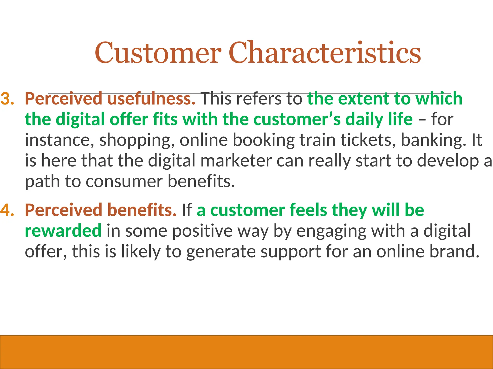 Copyright © 2019, 2016, 2012 Pearson Education, Inc. All Rights Reserved
3. Perceived usefulness. This refers to the extent to which
the digital offer fits with the customer’s daily life – for
instance, shopping, online booking train tickets, banking. It
is here that the digital marketer can really start to develop a
path to consumer benefits.
4. Perceived benefits. If a customer feels they will be
rewarded in some positive way by engaging with a digital
offer, this is likely to generate support for an online brand.
24
Customer Characteristics
 