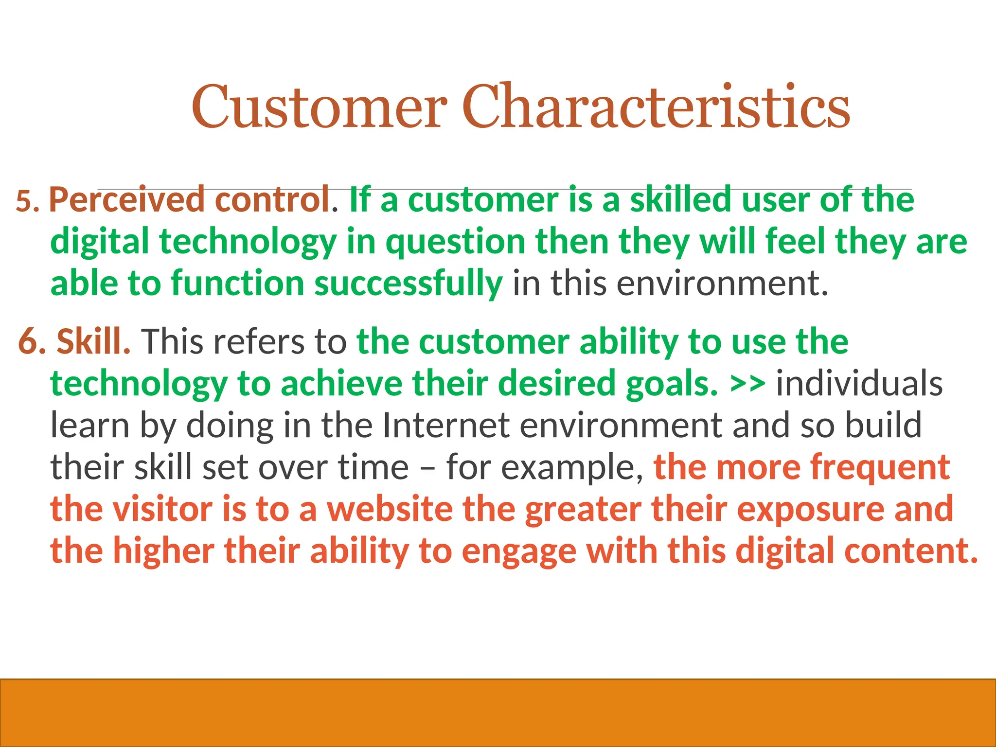Copyright © 2019, 2016, 2012 Pearson Education, Inc. All Rights Reserved
5. Perceived control. If a customer is a skilled user of the
digital technology in question then they will feel they are
able to function successfully in this environment.
6. Skill. This refers to the customer ability to use the
technology to achieve their desired goals. >> individuals
learn by doing in the Internet environment and so build
their skill set over time – for example, the more frequent
the visitor is to a website the greater their exposure and
the higher their ability to engage with this digital content.
25
Customer Characteristics
 