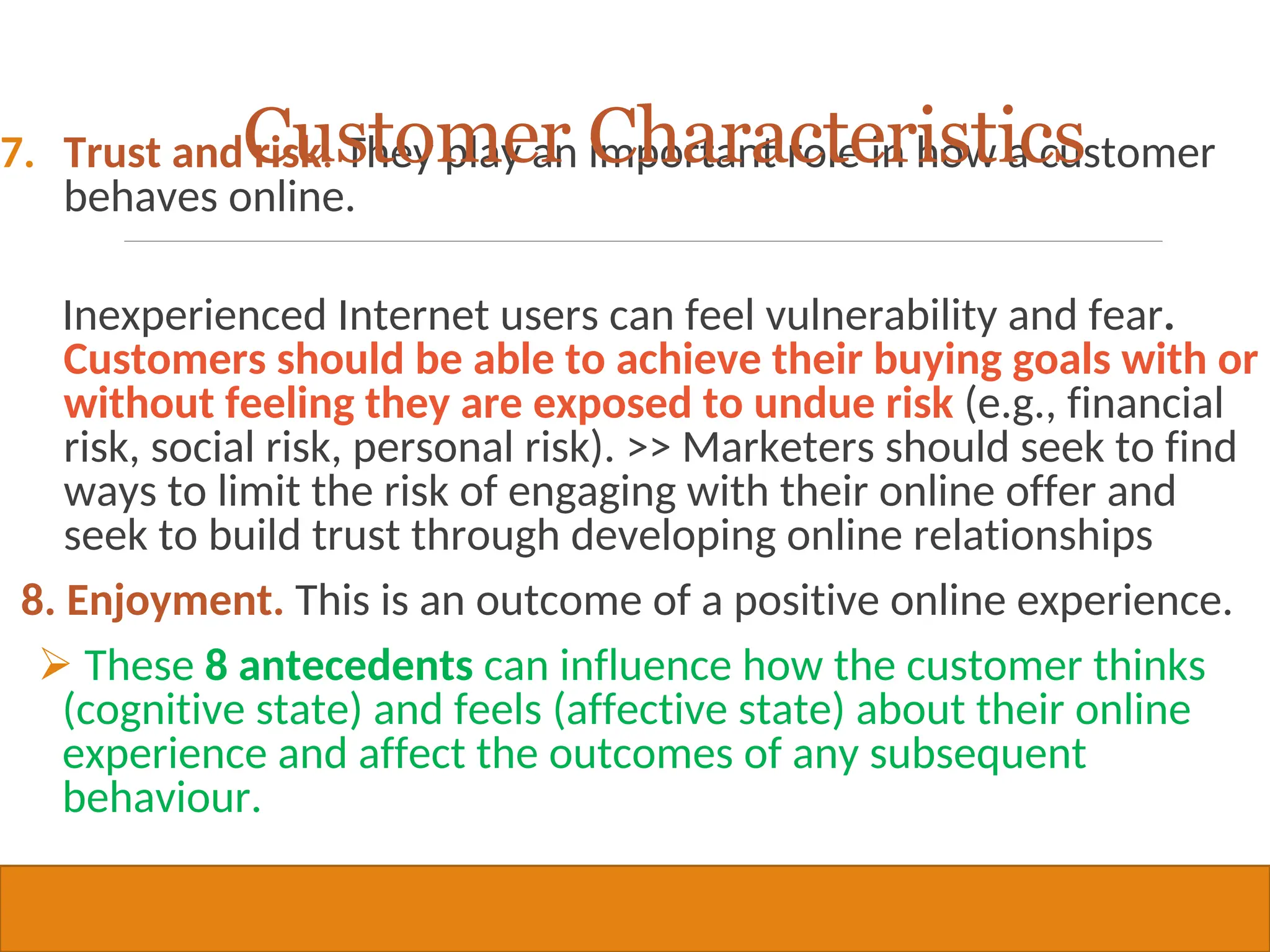 Copyright © 2019, 2016, 2012 Pearson Education, Inc. All Rights Reserved
7. Trust and risk. They play an important role in how a customer
behaves online.
Inexperienced Internet users can feel vulnerability and fear.
Customers should be able to achieve their buying goals with or
without feeling they are exposed to undue risk (e.g., financial
risk, social risk, personal risk). >> Marketers should seek to find
ways to limit the risk of engaging with their online offer and
seek to build trust through developing online relationships
8. Enjoyment. This is an outcome of a positive online experience.
 These 8 antecedents can influence how the customer thinks
(cognitive state) and feels (affective state) about their online
experience and affect the outcomes of any subsequent
behaviour.
26
Customer Characteristics
 