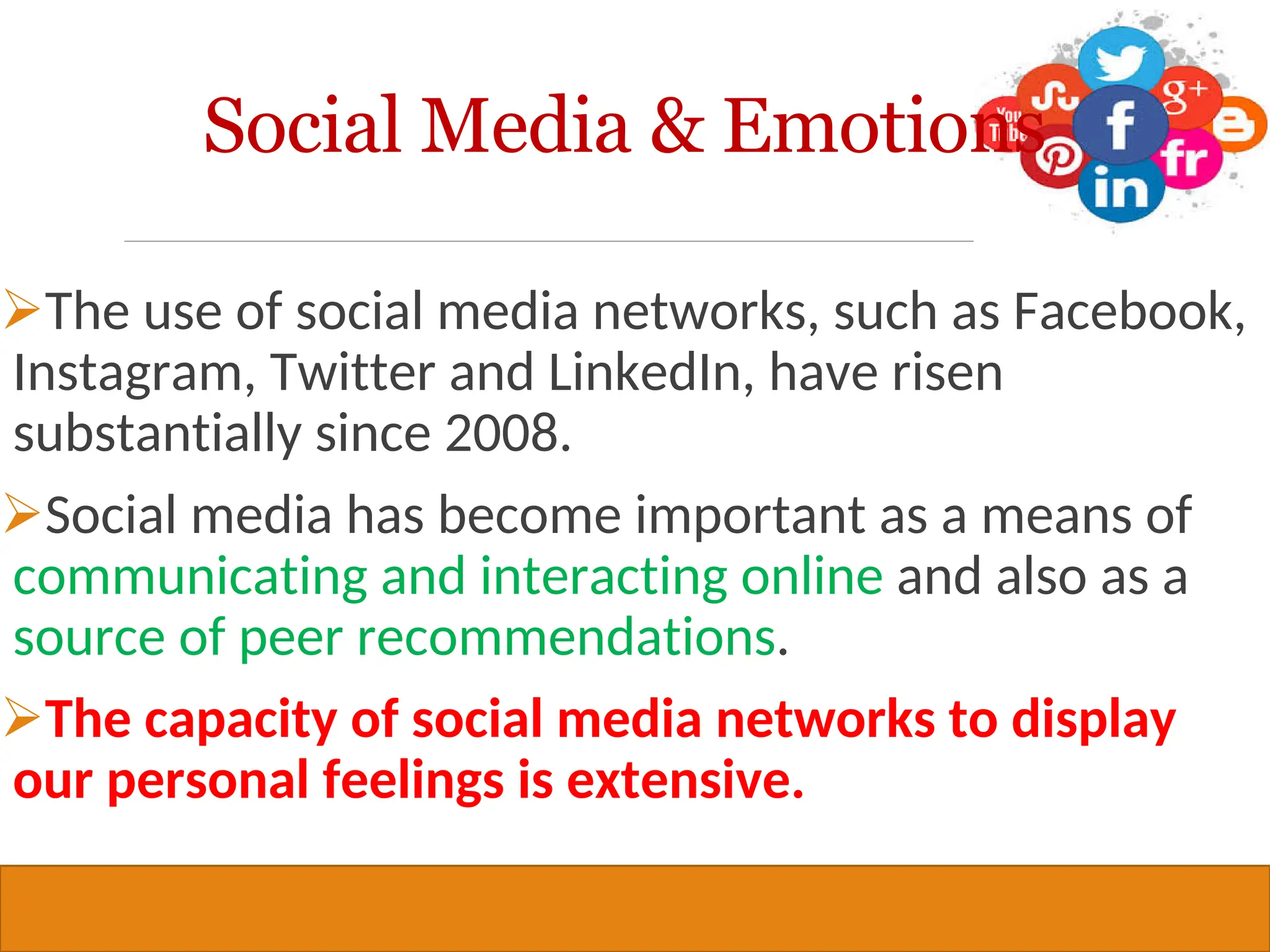 Copyright © 2019, 2016, 2012 Pearson Education, Inc. All Rights Reserved
The use of social media networks, such as Facebook,
Instagram, Twitter and LinkedIn, have risen
substantially since 2008.
Social media has become important as a means of
communicating and interacting online and also as a
source of peer recommendations.
The capacity of social media networks to display
our personal feelings is extensive.
29
Social Media & Emotions
 