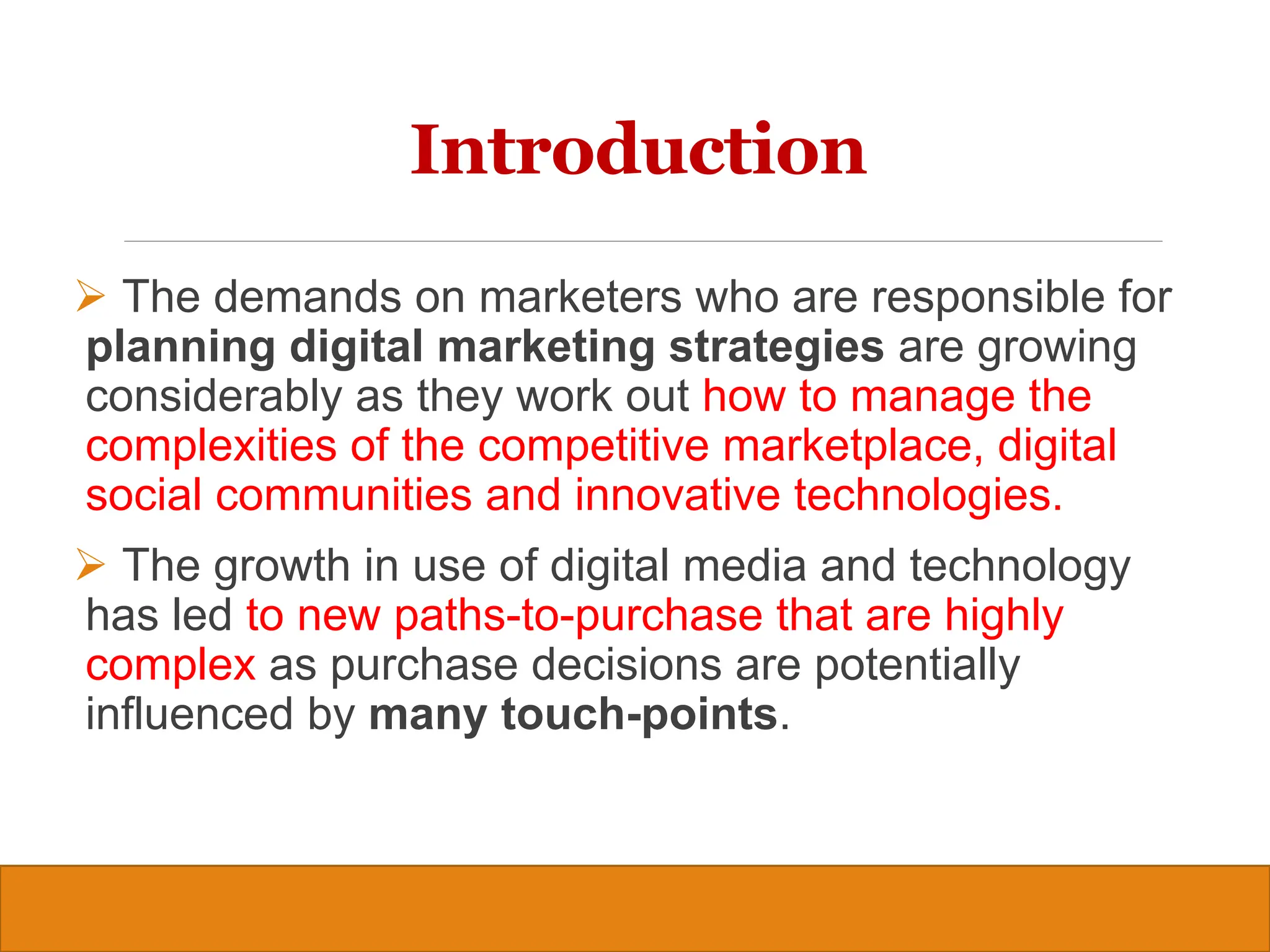 Copyright © 2019, 2016, 2012 Pearson Education, Inc. All Rights Reserved
Introduction
 The demands on marketers who are responsible for
planning digital marketing strategies are growing
considerably as they work out how to manage the
complexities of the competitive marketplace, digital
social communities and innovative technologies.
 The growth in use of digital media and technology
has led to new paths-to-purchase that are highly
complex as purchase decisions are potentially
influenced by many touch-points.
3
 