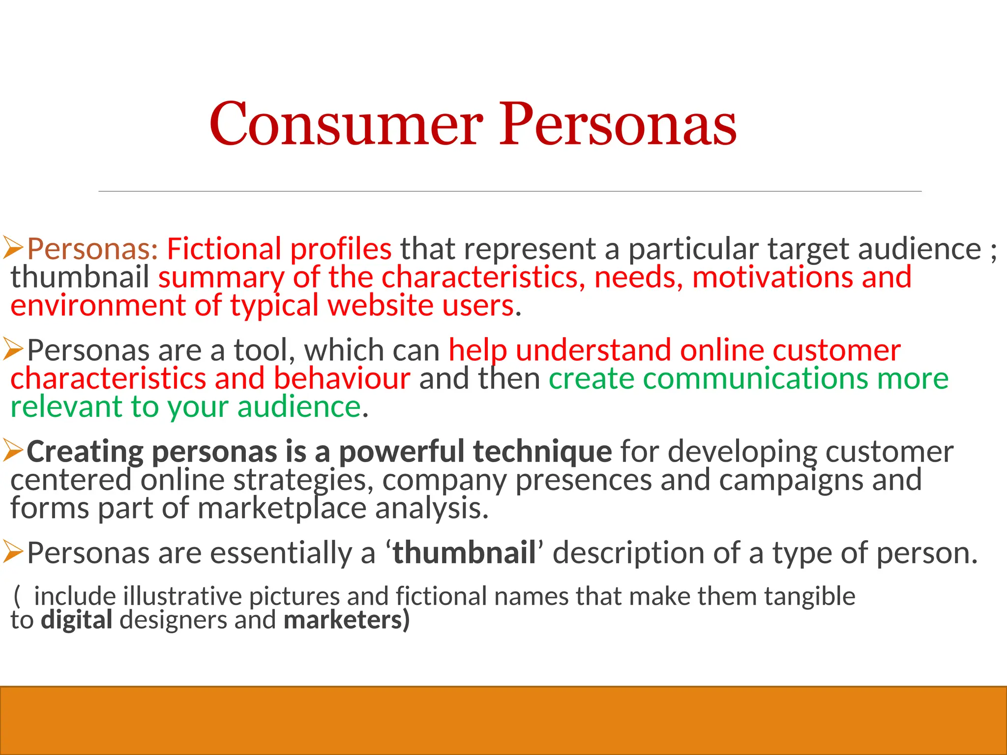 Copyright © 2019, 2016, 2012 Pearson Education, Inc. All Rights Reserved
Consumer Personas
Personas: Fictional profiles that represent a particular target audience ;
thumbnail summary of the characteristics, needs, motivations and
environment of typical website users.
Personas are a tool, which can help understand online customer
characteristics and behaviour and then create communications more
relevant to your audience.
Creating personas is a powerful technique for developing customer
centered online strategies, company presences and campaigns and
forms part of marketplace analysis.
Personas are essentially a ‘thumbnail’ description of a type of person.
( include illustrative pictures and fictional names that make them tangible
to digital designers and marketers)
30
 