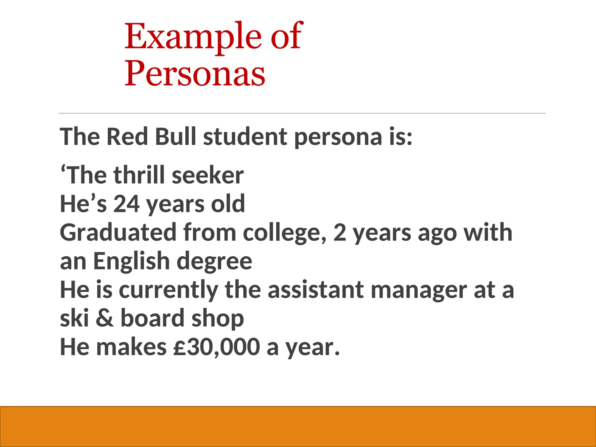 Copyright © 2019, 2016, 2012 Pearson Education, Inc. All Rights Reserved
The Red Bull student persona is:
‘The thrill seeker
He’s 24 years old
Graduated from college, 2 years ago with
an English degree
He is currently the assistant manager at a
ski & board shop
He makes £30,000 a year.
31
Example of
Personas
 