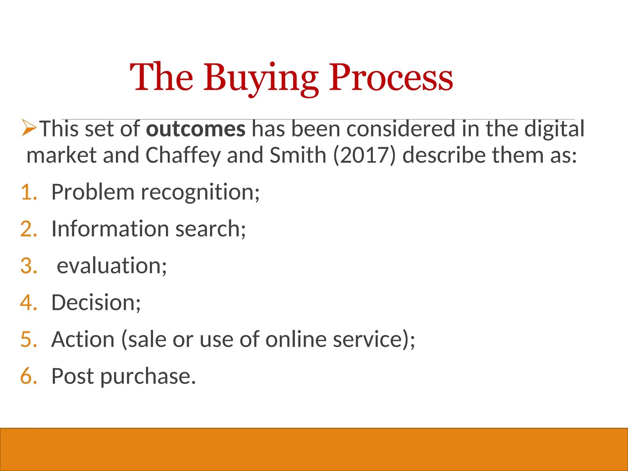 Copyright © 2019, 2016, 2012 Pearson Education, Inc. All Rights Reserved
This set of outcomes has been considered in the digital
market and Chaffey and Smith (2017) describe them as:
1. Problem recognition;
2. Information search;
3. evaluation;
4. Decision;
5. Action (sale or use of online service);
6. Post purchase.
33
The Buying Process
 