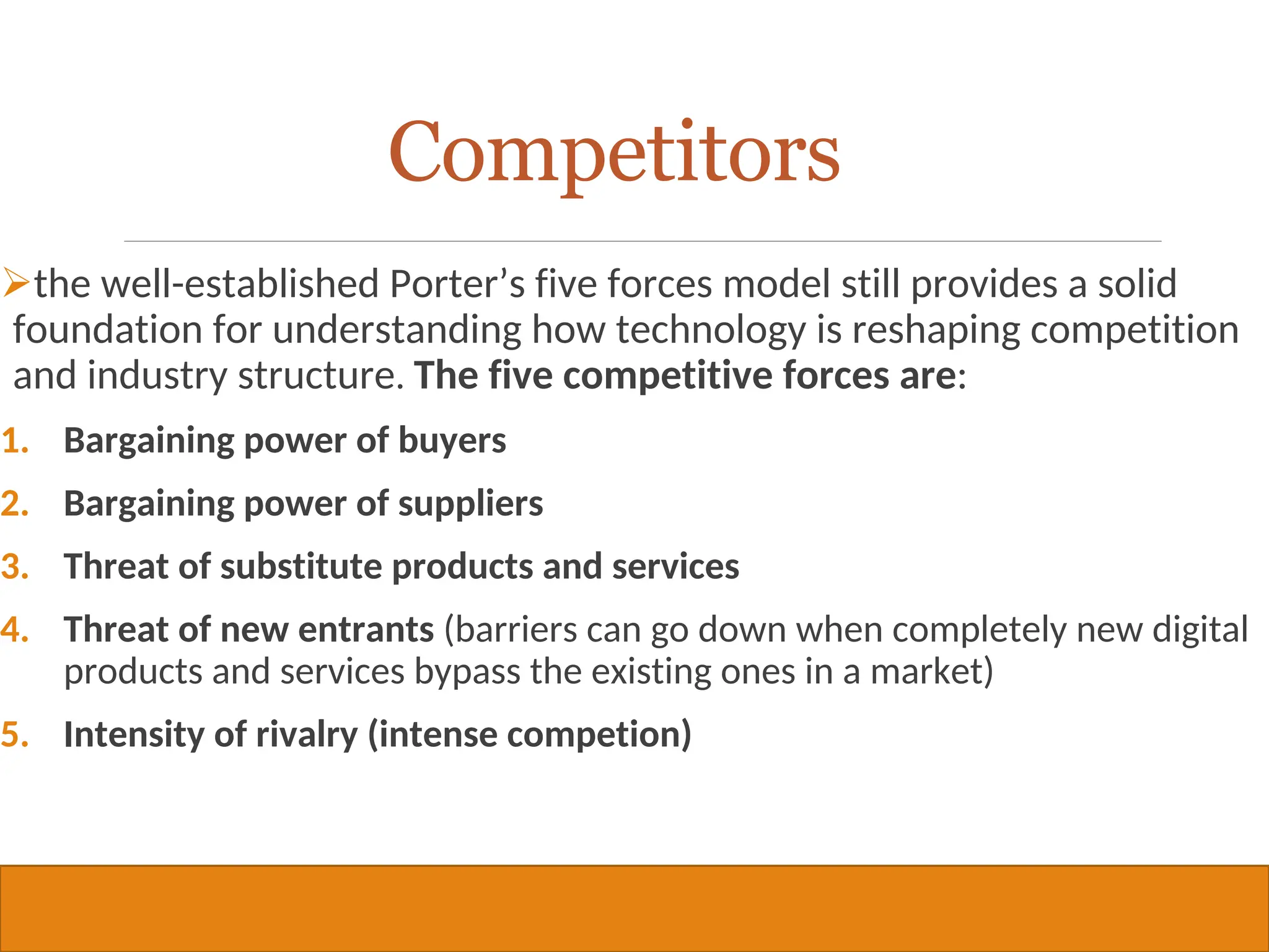 Copyright © 2019, 2016, 2012 Pearson Education, Inc. All Rights Reserved
Competitors
the well-established Porter’s five forces model still provides a solid
foundation for understanding how technology is reshaping competition
and industry structure. The five competitive forces are:
1. Bargaining power of buyers
2. Bargaining power of suppliers
3. Threat of substitute products and services
4. Threat of new entrants (barriers can go down when completely new digital
products and services bypass the existing ones in a market)
5. Intensity of rivalry (intense competion)
35
 