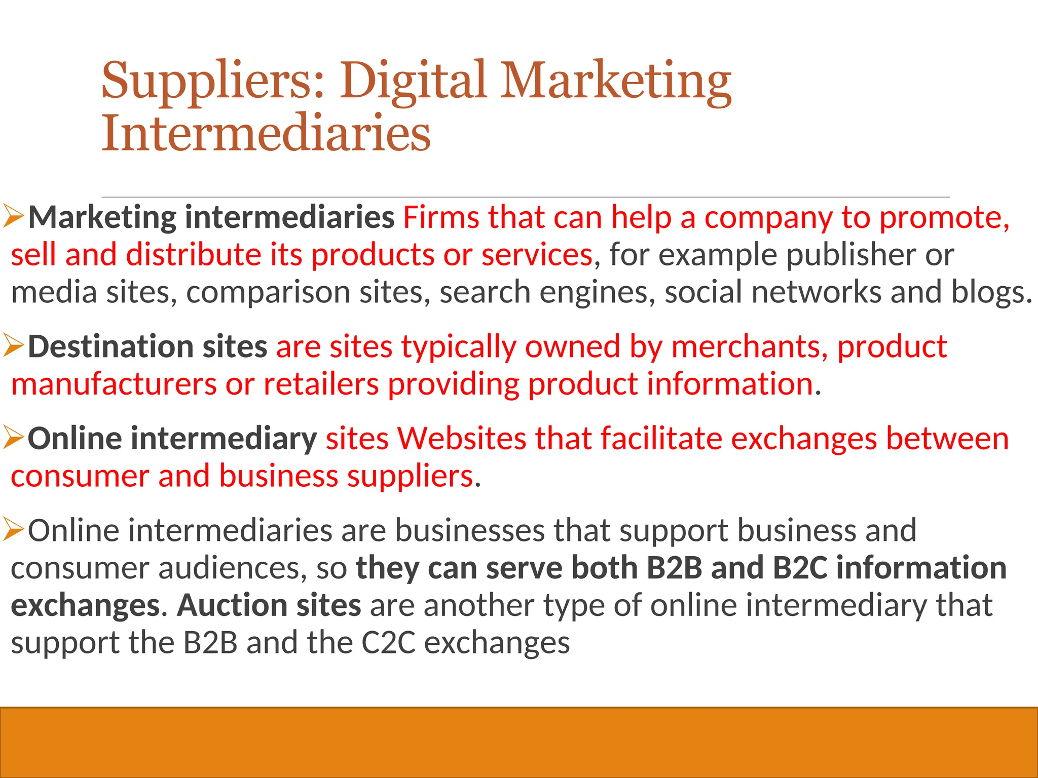 Copyright © 2019, 2016, 2012 Pearson Education, Inc. All Rights Reserved
Marketing intermediaries Firms that can help a company to promote,
sell and distribute its products or services, for example publisher or
media sites, comparison sites, search engines, social networks and blogs.
Destination sites are sites typically owned by merchants, product
manufacturers or retailers providing product information.
Online intermediary sites Websites that facilitate exchanges between
consumer and business suppliers.
Online intermediaries are businesses that support business and
consumer audiences, so they can serve both B2B and B2C information
exchanges. Auction sites are another type of online intermediary that
support the B2B and the C2C exchanges
37
Suppliers: Digital Marketing
Intermediaries
 