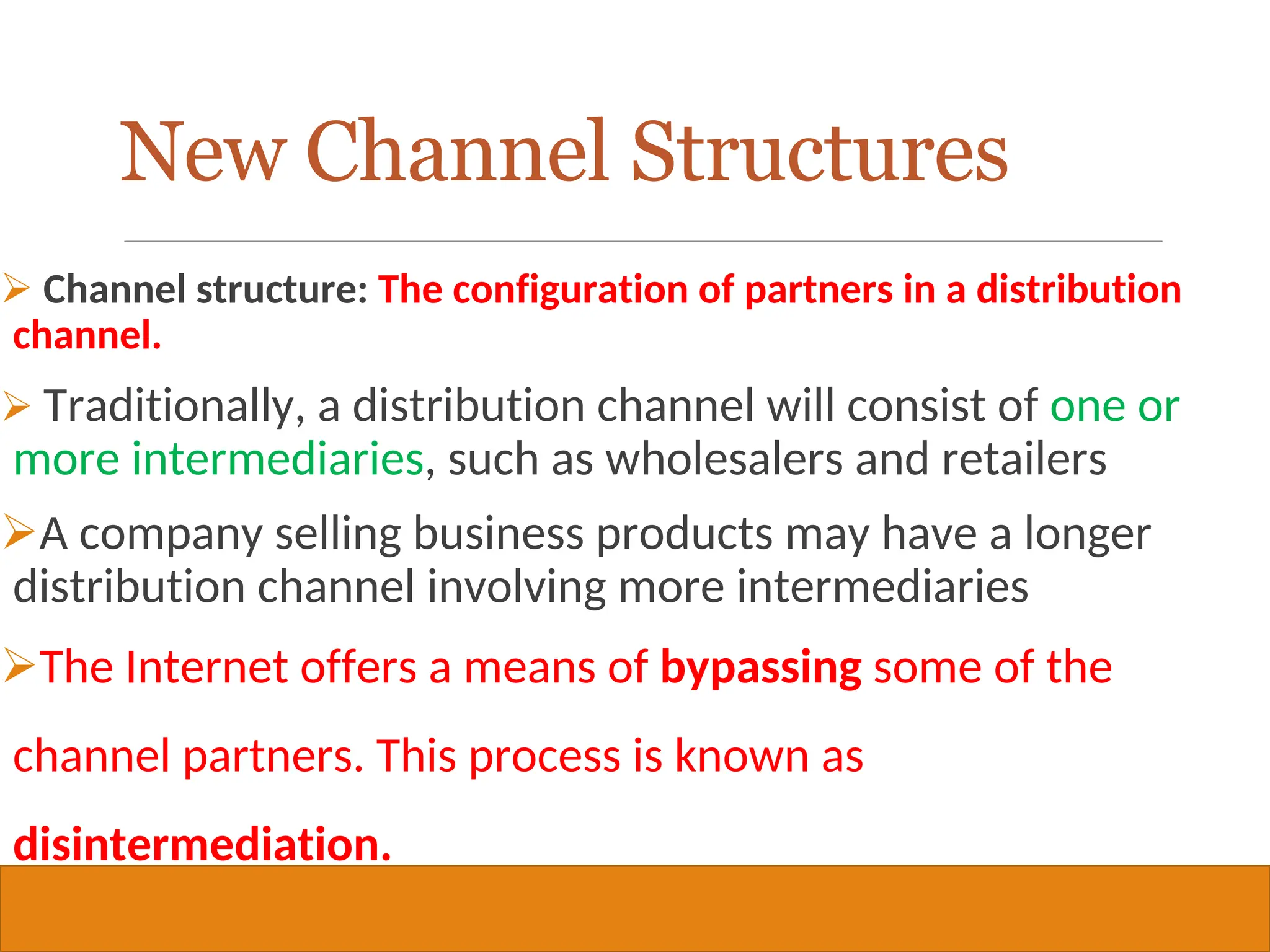 Copyright © 2019, 2016, 2012 Pearson Education, Inc. All Rights Reserved
 Channel structure: The configuration of partners in a distribution
channel.
 Traditionally, a distribution channel will consist of one or
more intermediaries, such as wholesalers and retailers
A company selling business products may have a longer
distribution channel involving more intermediaries
The Internet offers a means of bypassing some of the
channel partners. This process is known as
disintermediation.
38
New Channel Structures
 