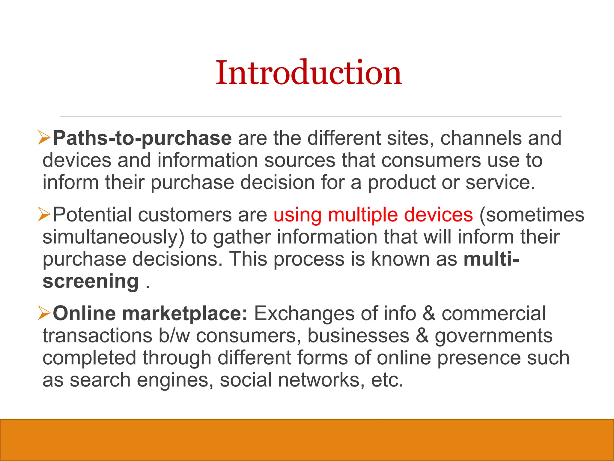 Copyright © 2019, 2016, 2012 Pearson Education, Inc. All Rights Reserved
Introduction
Paths-to-purchase are the different sites, channels and
devices and information sources that consumers use to
inform their purchase decision for a product or service.
Potential customers are using multiple devices (sometimes
simultaneously) to gather information that will inform their
purchase decisions. This process is known as multi-
screening .
Online marketplace: Exchanges of info & commercial
transactions b/w consumers, businesses & governments
completed through different forms of online presence such
as search engines, social networks, etc.
4
 