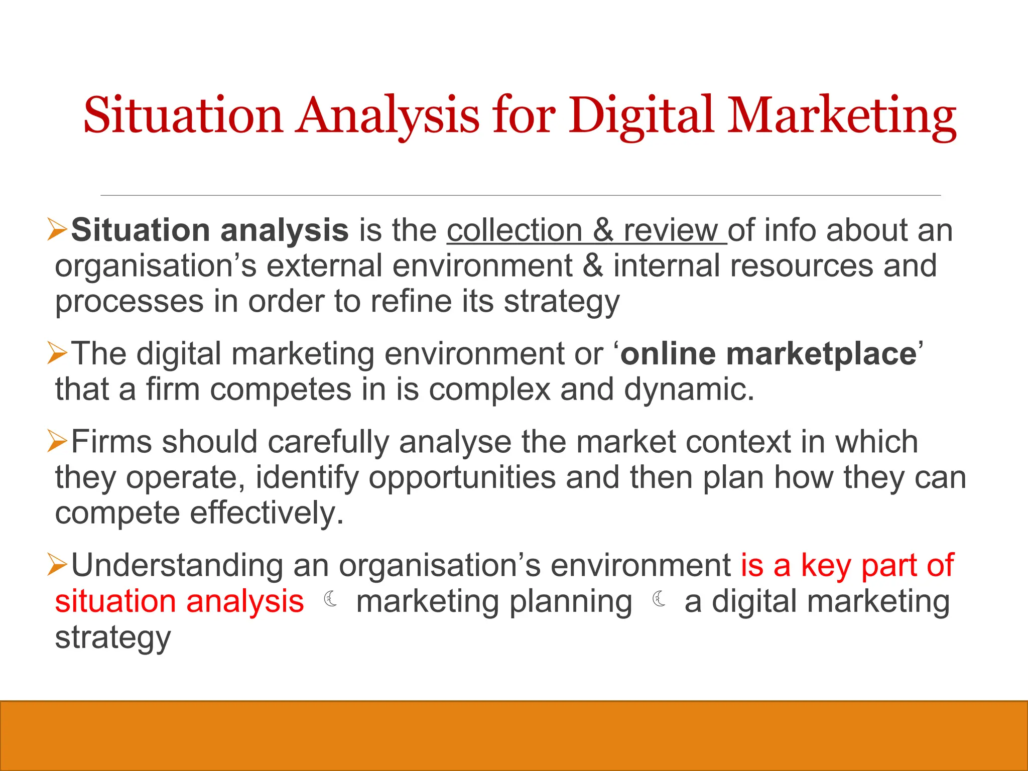 Copyright © 2019, 2016, 2012 Pearson Education, Inc. All Rights Reserved
Situation Analysis for Digital Marketing
Situation analysis is the collection & review of info about an
organisation’s external environment & internal resources and
processes in order to refine its strategy
The digital marketing environment or ‘online marketplace’
that a firm competes in is complex and dynamic.
Firms should carefully analyse the market context in which
they operate, identify opportunities and then plan how they can
compete effectively.
Understanding an organisation’s environment is a key part of
situation analysis  marketing planning  a digital marketing
strategy
6
 