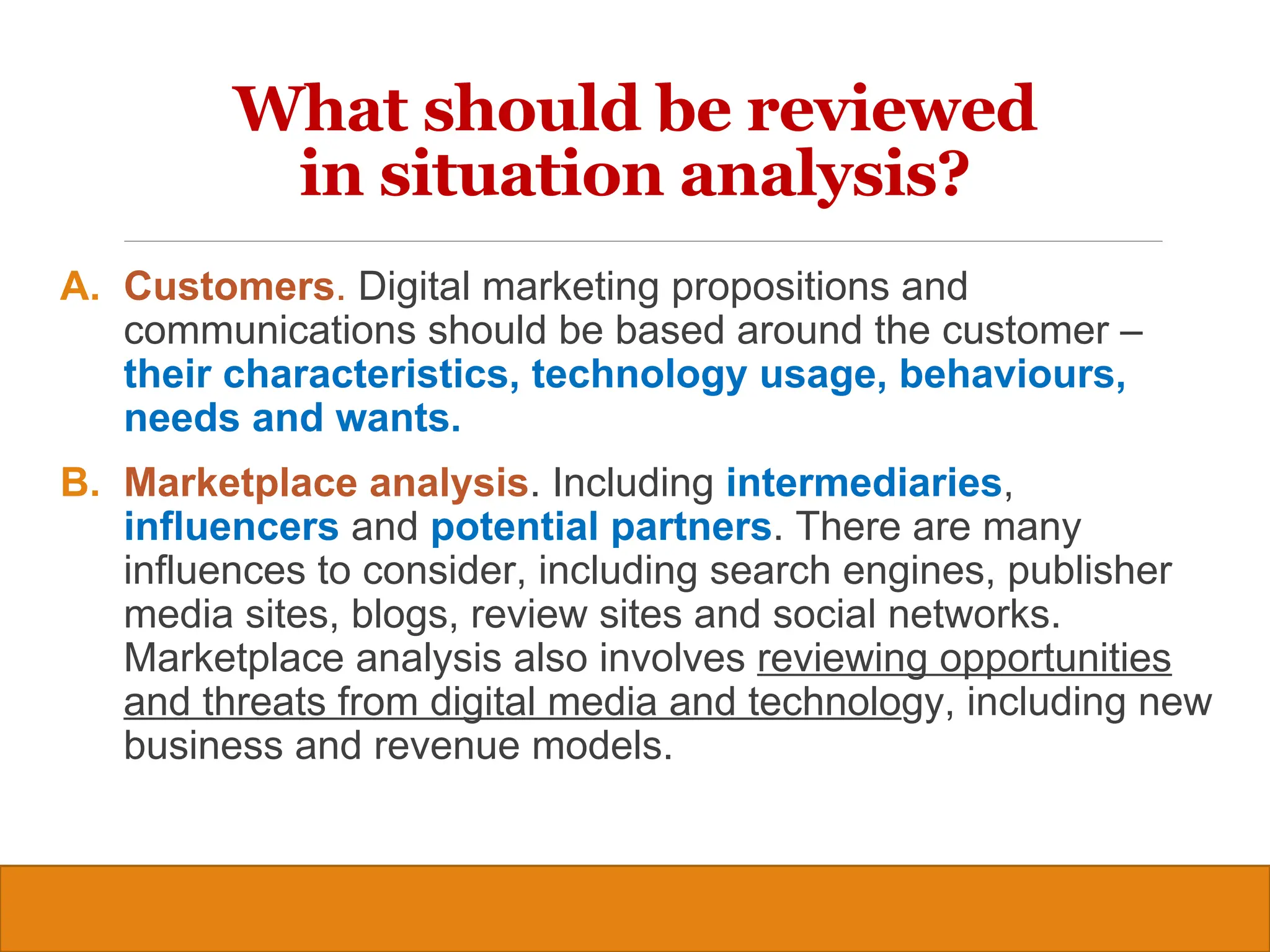 Copyright © 2019, 2016, 2012 Pearson Education, Inc. All Rights Reserved
A. Customers. Digital marketing propositions and
communications should be based around the customer –
their characteristics, technology usage, behaviours,
needs and wants.
B. Marketplace analysis. Including intermediaries,
influencers and potential partners. There are many
influences to consider, including search engines, publisher
media sites, blogs, review sites and social networks.
Marketplace analysis also involves reviewing opportunities
and threats from digital media and technology, including new
business and revenue models.
7
What should be reviewed
in situation analysis?
 