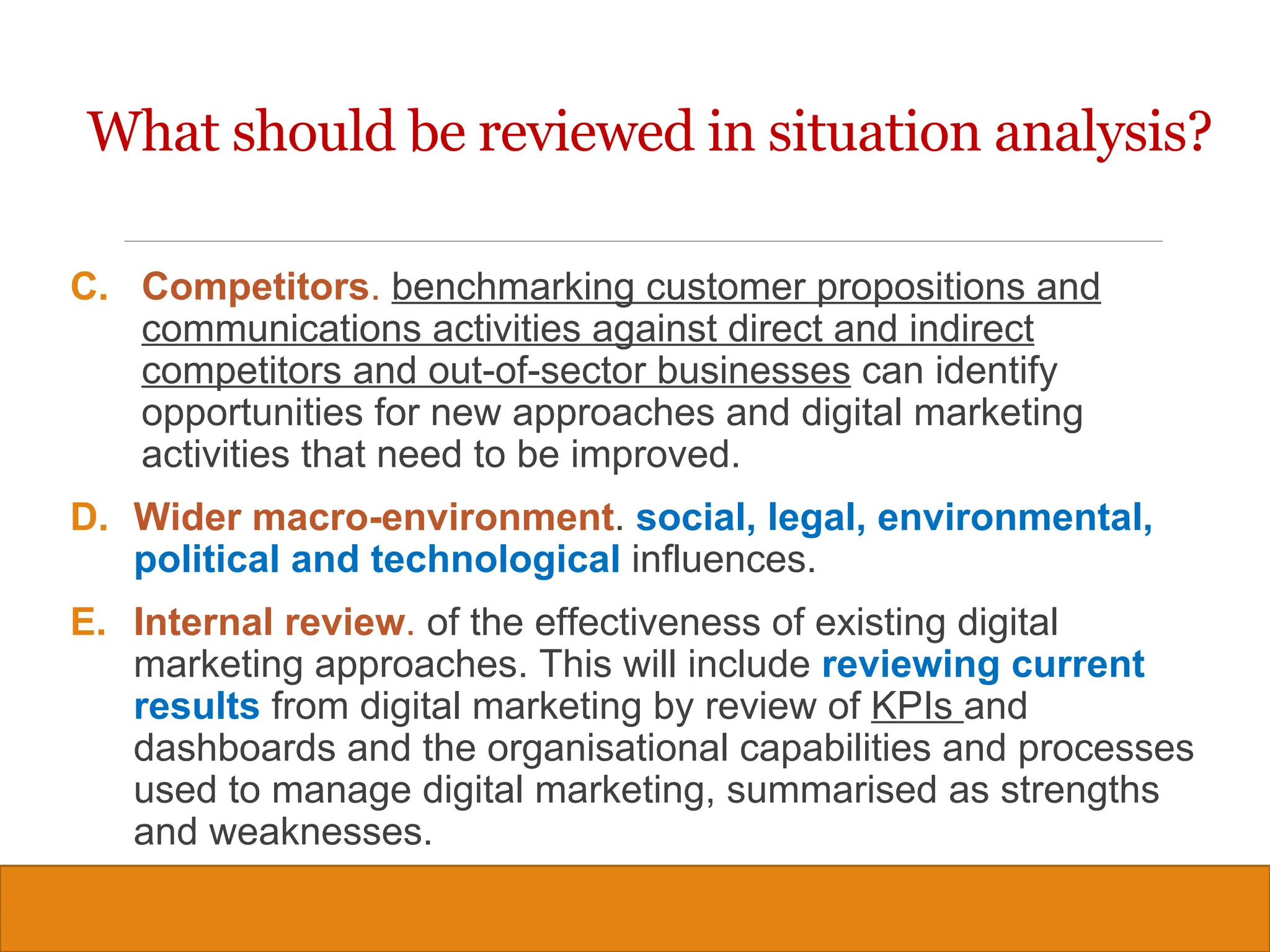Copyright © 2019, 2016, 2012 Pearson Education, Inc. All Rights Reserved
C. Competitors. benchmarking customer propositions and
communications activities against direct and indirect
competitors and out-of-sector businesses can identify
opportunities for new approaches and digital marketing
activities that need to be improved.
D. Wider macro-environment. social, legal, environmental,
political and technological influences.
E. Internal review. of the effectiveness of existing digital
marketing approaches. This will include reviewing current
results from digital marketing by review of KPIs and
dashboards and the organisational capabilities and processes
used to manage digital marketing, summarised as strengths
and weaknesses.
8
What should be reviewed in situation analysis?
 