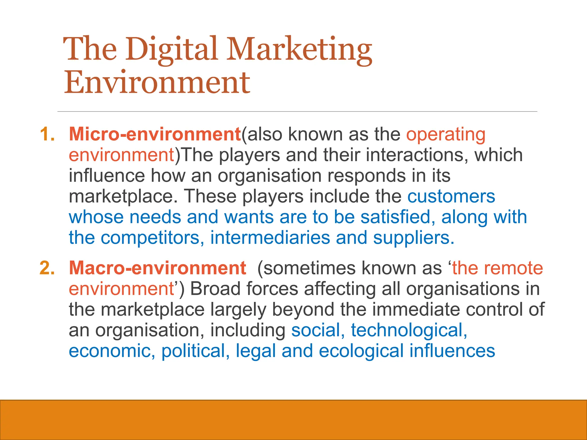 Copyright © 2019, 2016, 2012 Pearson Education, Inc. All Rights Reserved
The Digital Marketing
Environment
1. Micro-environment(also known as the operating
environment)The players and their interactions, which
influence how an organisation responds in its
marketplace. These players include the customers
whose needs and wants are to be satisfied, along with
the competitors, intermediaries and suppliers.
2. Macro-environment (sometimes known as ‘the remote
environment’) Broad forces affecting all organisations in
the marketplace largely beyond the immediate control of
an organisation, including social, technological,
economic, political, legal and ecological influences
9
 