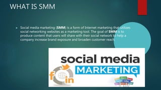 WHAT IS SMM
▶ Social media marketing (SMM) is a form of Internet marketing that utilizes
social networking websites as a marketing tool. The goal of SMM is to
produce content that users will share with their social network to help a
company increase brand exposure and broaden customer reach.
 