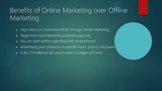 Benefits of Online Marketing over Offline
Marketing
▶ High return on investment (ROI) through Online Marketing.
▶ T
arget only most interesting audience, pay only
▶ You can start without spending with small amount.
▶ Advertising your products on specific hours, time or day bases.
▶ Fully Controlled as per your location, budget and time.
 