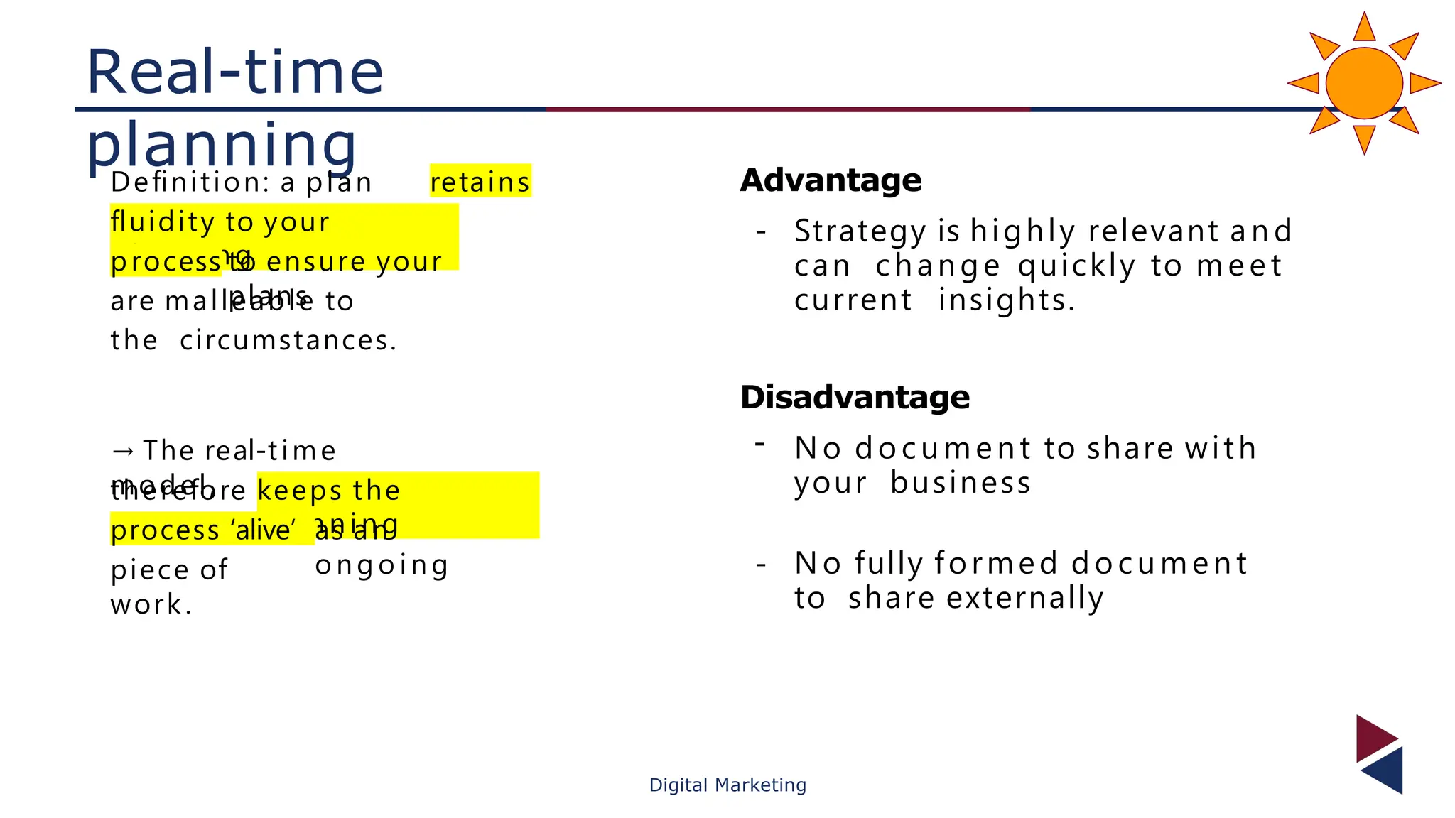 Real-time
planning
Deﬁnition: a plan
that
retains
ﬂuidity to your
p l an ni ng
process to ensure your
plans
are malleable to
the circumstances.
→ The real-time
model,
therefore
,
keeps the
p l ann i ng
process ‘alive’ as an
o ng o i ng
piece of
work.
Advantage
- Strategy is highly relevant a n d
can change quickly to meet
current insights.
Disadvantage
- No do cument to share with
your business
- No fully formed do cument
to share externally
Digital Marketing
 