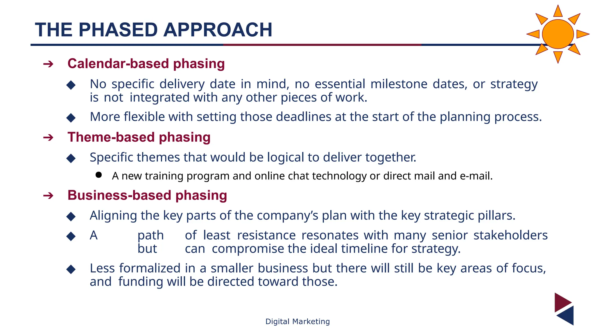 THE PHASED APPROACH
➔ Calendar-based phasing
◆ No specific delivery date in mind, no essential milestone dates, or strategy
is not integrated with any other pieces of work.
◆ More flexible with setting those deadlines at the start of the planning process.
➔ Theme-based phasing
◆ Specific themes that would be logical to deliver together.
● A new training program and online chat technology or direct mail and e-mail.
➔ Business-based phasing
◆ Aligning the key parts of the company’s plan with the key strategic pillars.
◆ A path of least resistance resonates with many senior stakeholders
but can compromise the ideal timeline for strategy.
◆ Less formalized in a smaller business but there will still be key areas of focus,
and funding will be directed toward those.
Digital Marketing
 
