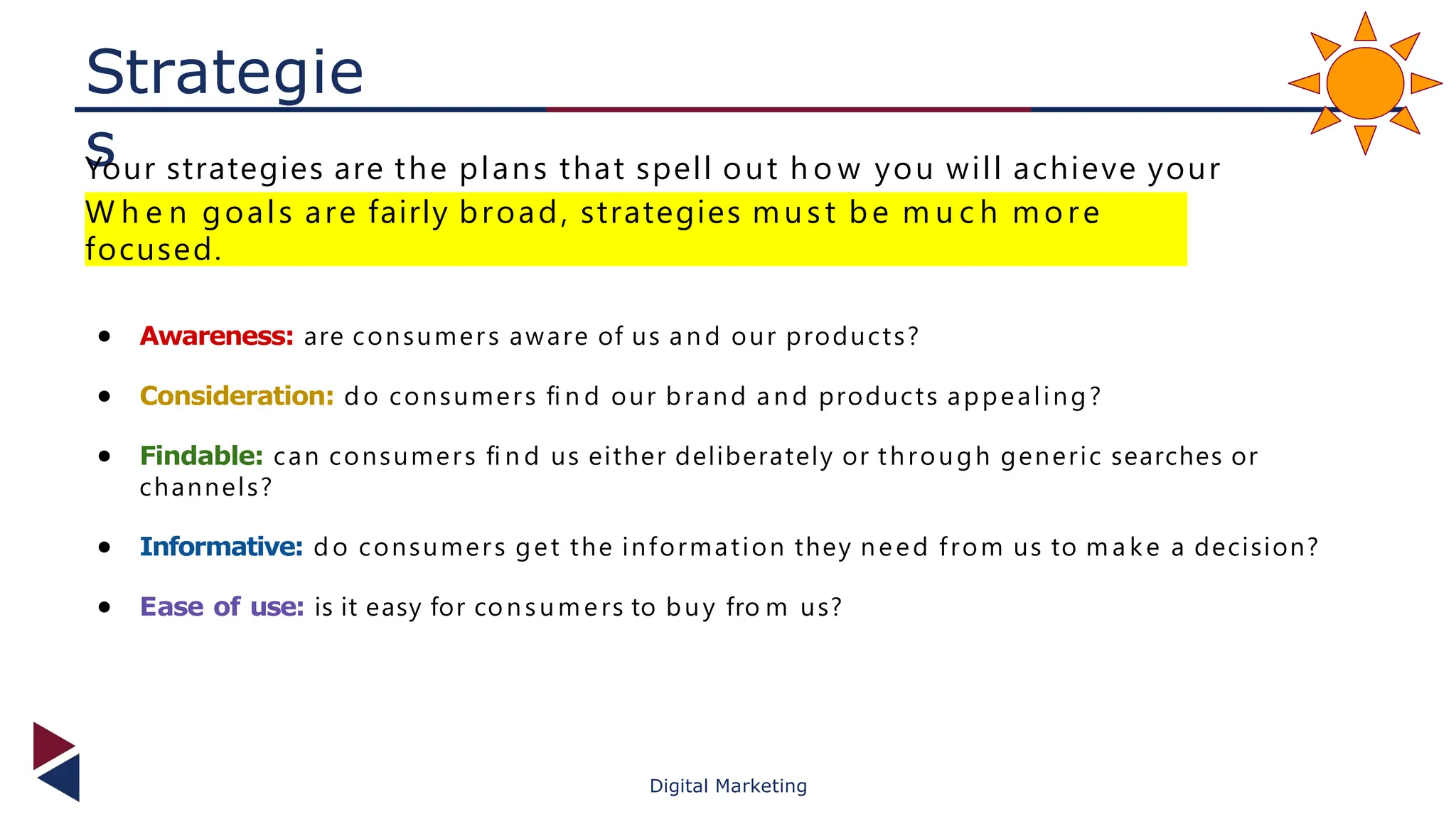 Strategie
s
Your strategies are the plans that spell out h o w you will achieve your
objectives.
W h e n goals are fairly broad, strategies must be m u c h mo re
focused.
● Awareness: are consumers aware of us an d our products?
● Consideration: d o consumers ﬁ n d our brand a n d products appealing?
● Findable: can consumers ﬁ n d us either deliberately or through generic searches or
channels?
● Informative: d o consumers get the information they need from us to m a ke a decision?
● Ease of use: is it easy for consumers to buy fro m us?
Digital Marketing
 