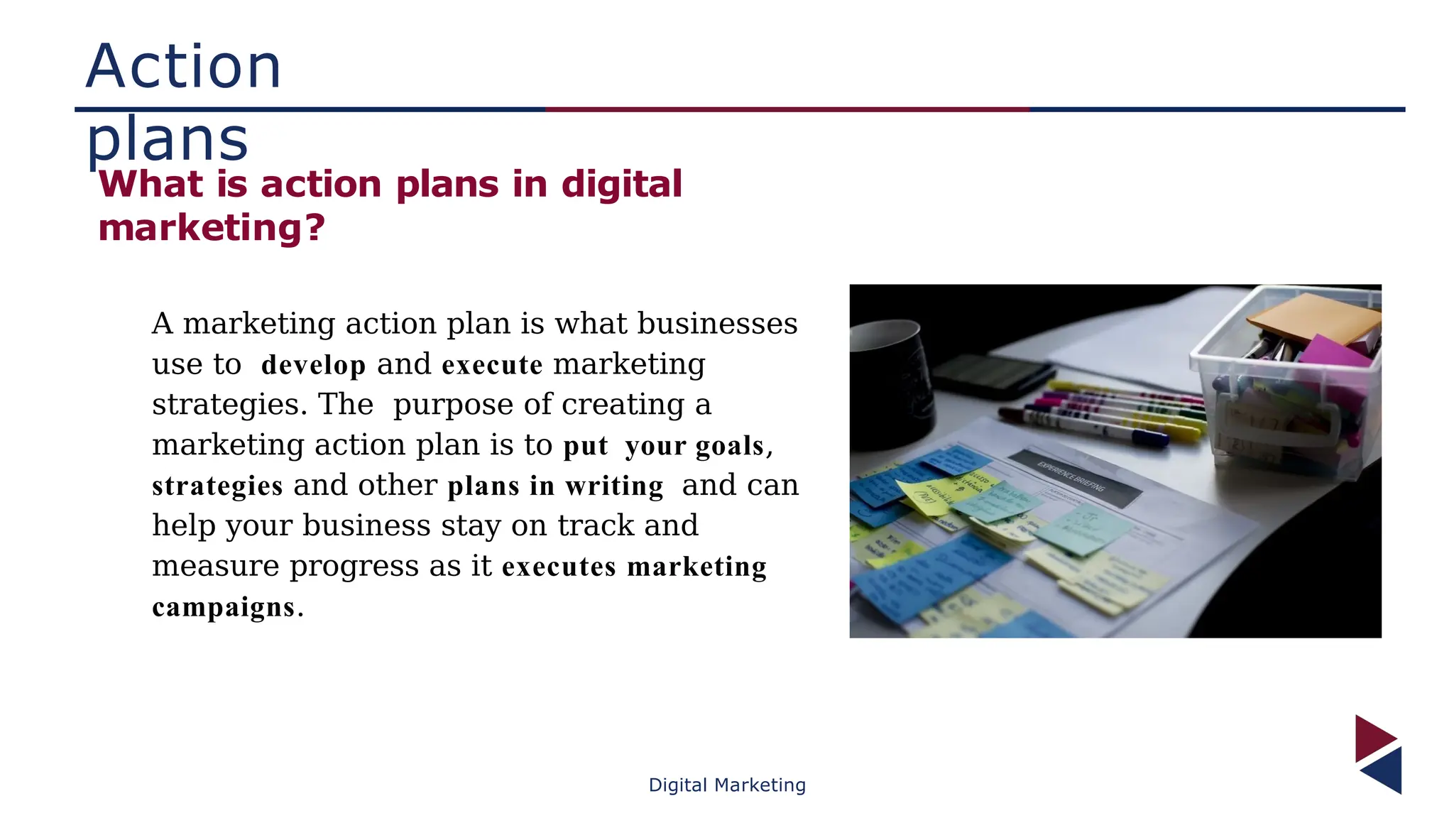 Action
plans
What is action plans in digital
marketing?
A marketing action plan is what businesses
use to develop and execute marketing
strategies. The purpose of creating a
marketing action plan is to put your goals,
strategies and other plans in writing and can
help your business stay on track and
measure progress as it executes marketing
campaigns.
Digital Marketing
 