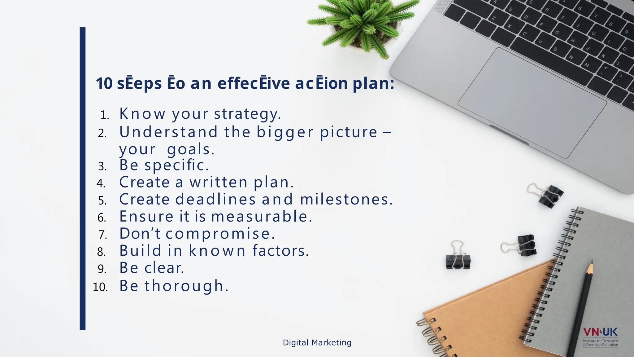 10 sĒeps Ēo an effecĒive acĒion plan:
1. K n o w your strategy.
2. Understand the bigger picture –
your goals.
3. Be speciﬁc.
4. Create a written plan.
5. Create deadlines a n d milestones.
6. Ensure it is measurable.
7. Don’t compromise.
8. Build in k n o w n factors.
9. Be clear.
10. Be thorough.
Digital Marketing
 