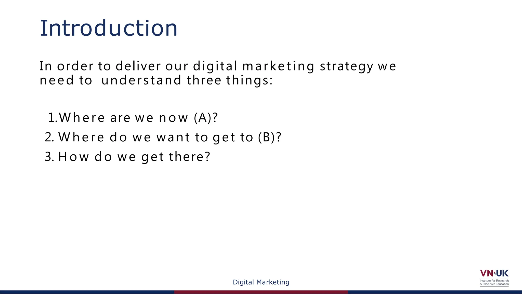 Digital Marketing
Introduction
In order to deliver our digital marketing strategy we
need to understand three things:
1.W h e re are we n o w (A)?
2. W h e re do w e want to get to (B)?
3. H o w do w e get there?
 