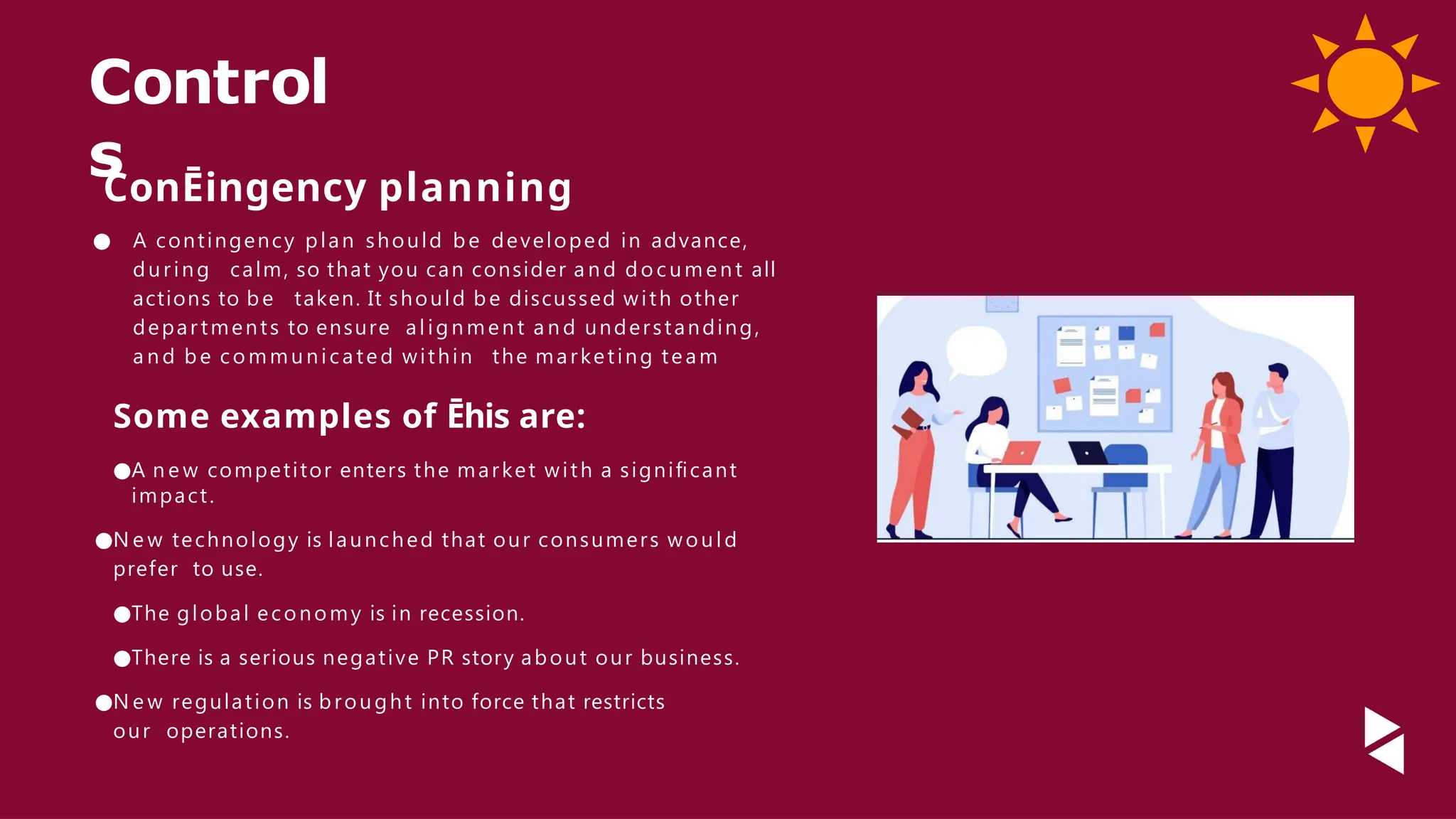 Control
s
ConĒingency planning
● A contingency plan should be developed in advance,
during calm, so that you can consider a n d doc um ent all
actions to be taken. It should be discussed with other
depar tments to ensure alignment a n d understanding,
a n d be communicated within the marketing team
Some examples of Ēhis are:
●A n e w competitor enters the market with a signiﬁcant
impact.
●N e w technology is launched that our consumers would
prefer to use.
●The global economy is in recession.
●There is a serious negative PR story about our business.
●N e w regulation is brought into force that restricts
our operations.
 