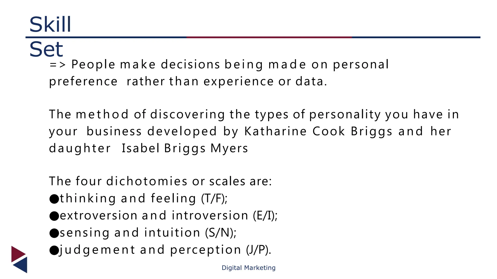 Skill
Set
Digital Marketing
=> People m a ke decisions being m a d e on personal
preference rather than experience or data.
The m e t h o d of discovering the types of personality you have in
your business developed by Katharine Cook Briggs a n d her
daughter Isabel Briggs Myers
The four dichotomies or scales are:
●thinking a n d feeling (T/F);
●extroversion a n d introversion (E/I);
●sensing a n d intuition (S/N);
●j u d g e m e n t a n d perception (J/P).
 