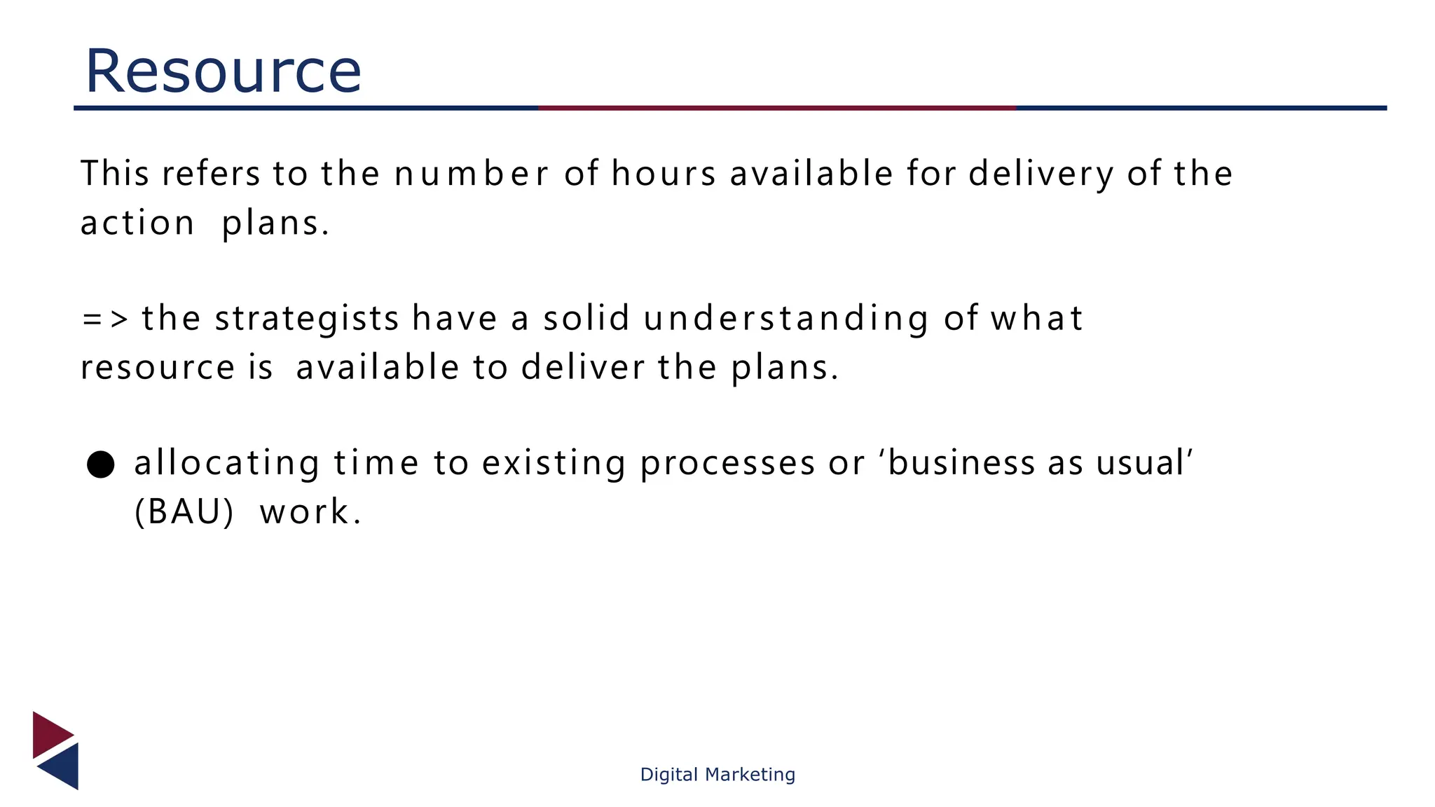 Resource
Digital Marketing
This refers to the n u m b e r of hours available for delivery of the
action plans.
=> the strategists have a solid understanding of what
resource is available to deliver the plans.
● allocating time to existing processes or ‘business as usual’
(BAU) work.
 