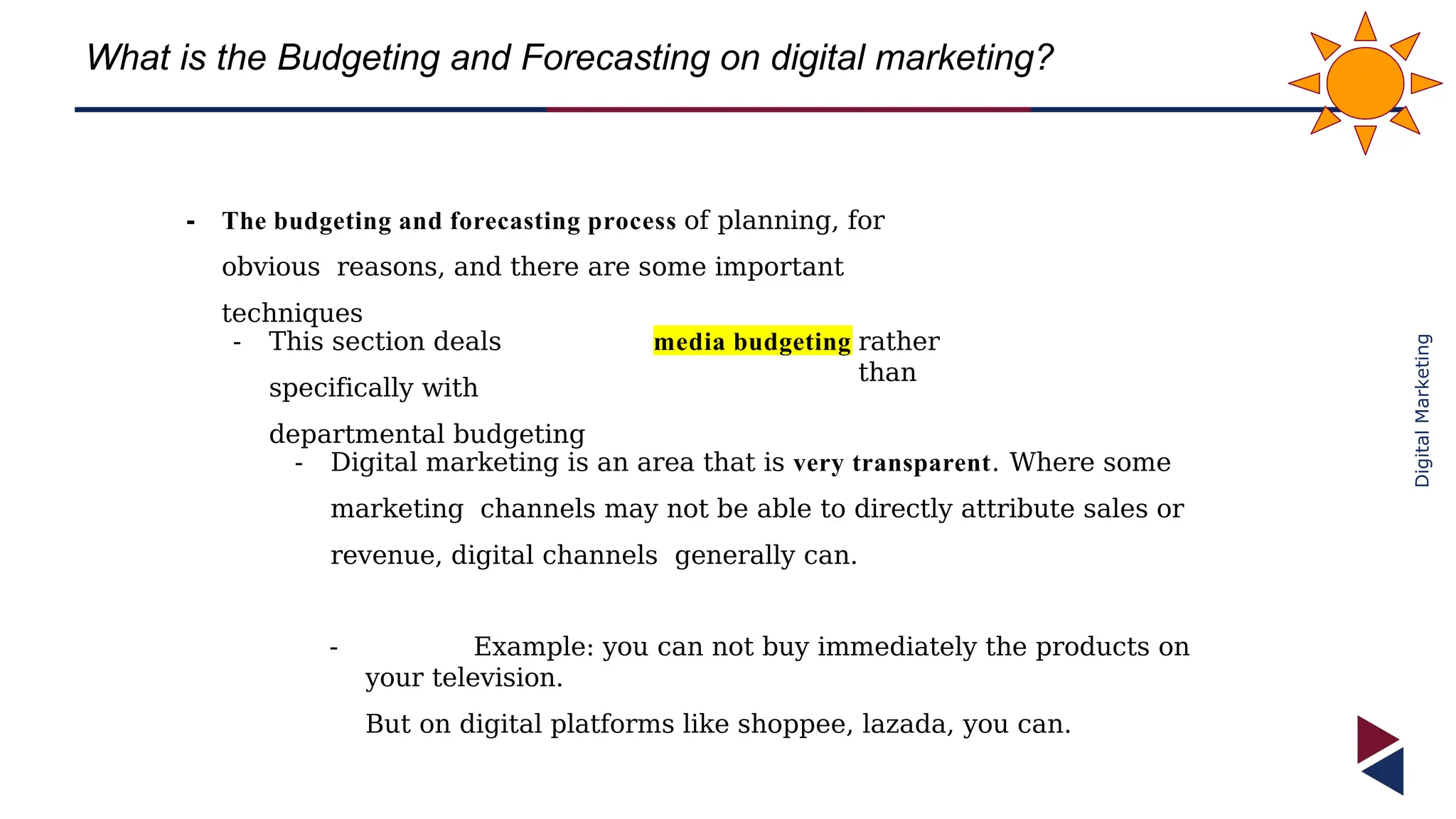 Digital
Marketing
What is the Budgeting and Forecasting on digital marketing?
- The budgeting and forecasting process of planning, for
obvious reasons, and there are some important
techniques
- This section deals
specifically with
departmental budgeting
media budgeting rather
than
- Digital marketing is an area that is very transparent. Where some
marketing channels may not be able to directly attribute sales or
revenue, digital channels generally can.
- Example: you can not buy immediately the products on
your television.
But on digital platforms like shoppee, lazada, you can.
 