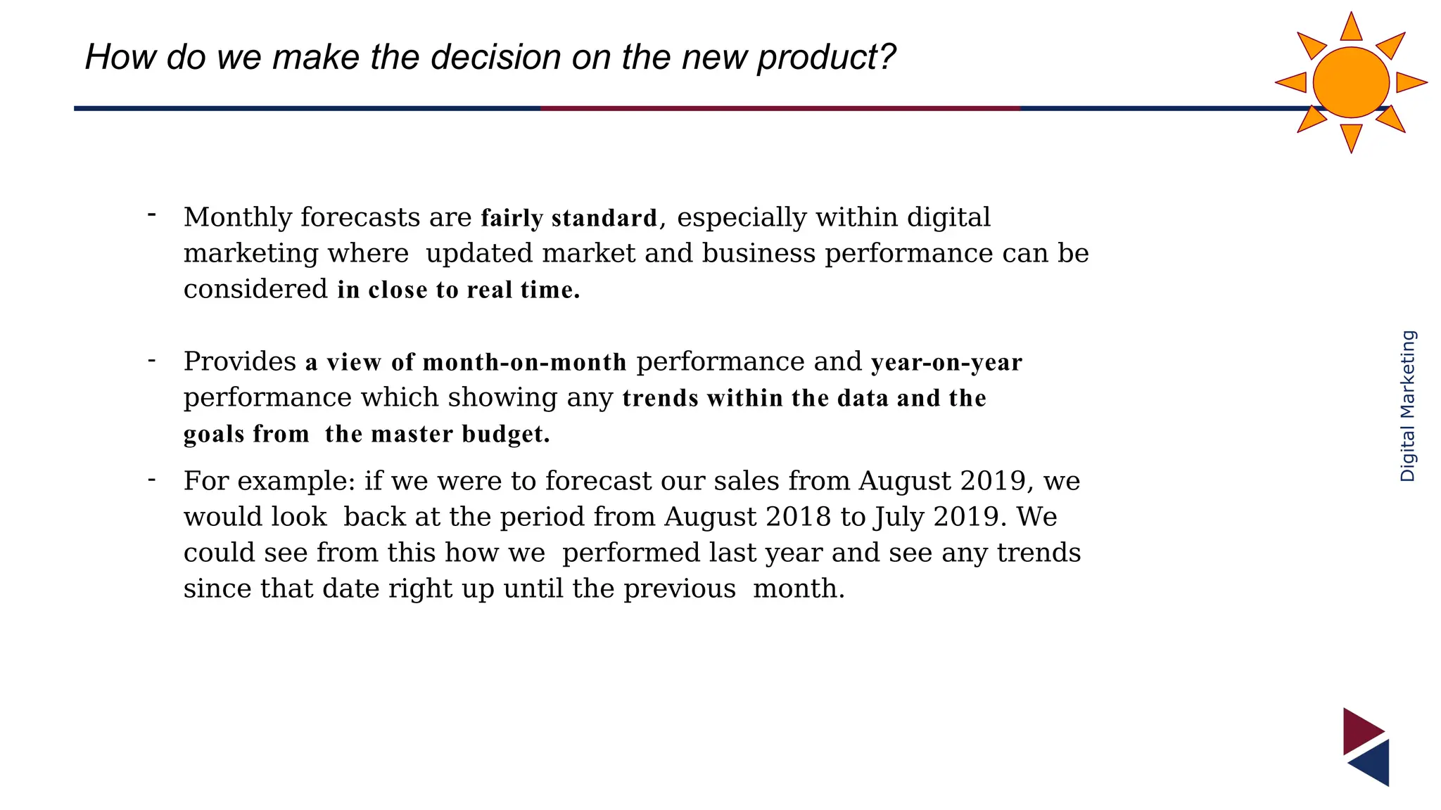 Digital
Marketing
How do we make the decision on the new product?
- Monthly forecasts are fairly standard, especially within digital
marketing where updated market and business performance can be
considered in close to real time.
- Provides a view of month-on-month performance and year-on-year
performance which showing any trends within the data and the
goals from the master budget.
- For example: if we were to forecast our sales from August 2019, we
would look back at the period from August 2018 to July 2019. We
could see from this how we performed last year and see any trends
since that date right up until the previous month.
 
