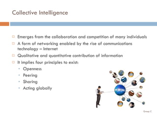 Collective Intelligence Emerges from the collaboration and competition of many individuals A form of networking enabled by the rise of communications technology – Internet Qualitative and quantitative contribution of information It implies four principles to exist: Openness Peering Sharing Acting globally 