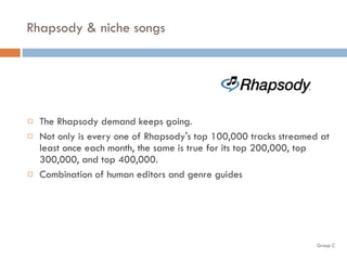 Rhapsody & niche songs The Rhapsody demand keeps going.  Not only is every one of Rhapsody's top 100,000 tracks streamed at least once each month, the same is true for its top 200,000, top 300,000, and top 400,000. Combination of human editors and genre guides 