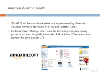 Amazon & niche books 30-40 % of Amazon book sales are represented by titles that wouldn’t normally be found in brick-and-mortar stores Collaborative filtering, which uses the browsing and purchasing patterns of users to guide those who follow them ("Customers who bought this also bought ...") 