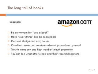 The long tail of books Be a synonym for “buy a book” Have “everything” and be searchable Pleasant design and easy to use Overhead sales and constant relevant promotions by email Trustful company and high word-of-mouth promotion You can see what others read and their recommendations Example: 
