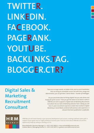 TWITTER.
 LINKEDIN.
 FACEBOOK.
 PAGERANK.
 YOUTUBE.
 BACKLINKS.TAG.
 BLOGGER.CTR?

Digital Sales &                                 ‘There are no magic wands, no hidden tricks, and no secret handshakes
                                                      that can bring you immediate success, but with time, energy and
                                              determination, you can get there’. Darren Rowse - Founder of Problogger.

Marketing                                        Are you passionate about all things digital? Are you sales driven and
                                             hungry for great success? Have you got the talent to see talent in others?

Recruitment                                     HRM Recruit wish to appoint a Digital Sales & Marketing Recruitment
                                                Consultant into our Sales & Marketing Selection Team. Ideally you will


Consultant
                                                  have 2+ years recruitment experience and/or have worked in Digital
                                                Marketing or Social Media combined with previous sales experience. A
                                                                         relevant third level qualification is preferable.




        HRM Recruit will invest heavily in your personal development and success, creating a defined career path in
        support of your goals and our highly ambitious business plan. Find out more about HRM Recruit and this
        opportunity today by calling or sending a CV to:

        Riona McIlraith | Business Manager | t: +353 1 632 1858 | e: riona.mcilraith@hrmrecruit.com
        Graham Morris | Managing Director | t: +353 1 632 1875 | e: graham.morris@hrmrecruit.com
 