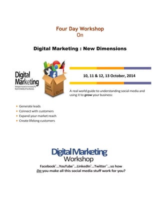 Four Day Workshop
On
Digital Marketing : New Dimensions
10, 11 & 12, 13 October, 2014
A real world guide to understanding social media and
using it to grow your business:
• Generate leads
• Connect with customers
• Expand your market reach
• Create lifelong customers
DigitalMarketing
Workshop
Facebook®
…YouTube™
…LinkedIn®
…Twitter™
…so how
Do you make all this social media stuff work for you?
 