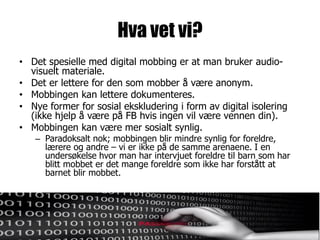 Hva vet vi?
• Det spesielle med digital mobbing er at man bruker audio-
  visuelt materiale.
• Det er lettere for den som mobber å være anonym.
• Mobbingen kan lettere dokumenteres.
• Nye former for sosial ekskludering i form av digital isolering
  (ikke hjelp å være på FB hvis ingen vil være vennen din).
• Mobbingen kan være mer sosialt synlig.
   – Paradoksalt nok; mobbingen blir mindre synlig for foreldre,
     lærere og andre – vi er ikke på de samme arenaene. I en
     undersøkelse hvor man har intervjuet foreldre til barn som har
     blitt mobbet er det mange foreldre som ikke har forstått at
     barnet blir mobbet.
 