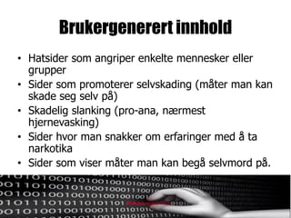 Brukergenerert innhold
• Hatsider som angriper enkelte mennesker eller
  grupper
• Sider som promoterer selvskading (måter man kan
  skade seg selv på)
• Skadelig slanking (pro-ana, nærmest
  hjernevasking)
• Sider hvor man snakker om erfaringer med å ta
  narkotika
• Sider som viser måter man kan begå selvmord på.
 