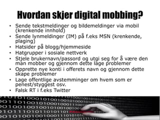 Hvordan skjer digital mobbing?
• Sende tekstmeldinger og bildemeldinger via mobil
  (krenkende innhold)
• Sende lynmeldinger (IM) på f.eks MSN (krenkende,
  plaging)
• Hatsider på blogg/hjemmeside
• Hatgrupper i sosiale nettverk
• Stjele brukernavn/passord og utgi seg for å være den
  man mobber og gjennom dette lage problemer
• Opprette nye konti i offerets navn og gjennom dette
  skape problemer
• Lage offentlige avstemminger om hvem som er
  penest/styggest osv.
• Falsk RT i f.eks Twitter
 