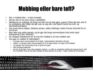Mobbing eller bare tøff?
•   Nei, vi mobbet ikke – vi bare kranglet.
•   Skriver rett ut hva man mener i øyeblikket.
•   Håndtering av mobbing; de fleste vet ikke hva de skal gjøre, prøver å fikse det selv uten å
    ha verktøyene eller håper det går over av seg selv. Lite hjelp å hente hos nett- og
    tjenesteleverandører.
•   Hva synes barna hjelper; blokkere person, slette meldinger, slutte å bruke Internett for en
    stund osv.
•   Barn føler seg veldig opprørt, og de gjør det lenge sammenlignet med andre typer
    trakassering (f.eks. seksuell).
•   De viktigste indikatorene for at man blir mobbet er at man mobber selv.
•   Hva gjør en mobber til nettmobber?
     –   4 ganger større sannsynlighet for å delta i risikorelaterte aktiviteter på nett
     –   nesten 1,9 ganger større sannsynlighet for å ha høye tanker om egen IKT-ferdighet
     –   1,6 ganger mer sannsynlig at de er jente enn gutt.
     –   ofte sensasjonssøkende
     –   sier de vil ta igjen, hevn det vanligste motivet – er ofte en utveksling mellom de samme barna. Det
         er en konflikt, men de vet ikke hvordan de skal komme ut av den – ingen voksne for å korrigere.
 