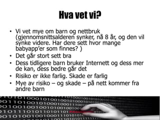 Hva vet vi?
• Vi vet mye om barn og nettbruk
  (gjennomsnittsalderen synker, nå 8 år, og den vil
  synke videre. Har dere sett hvor mange
  babyapp’er som finnes? )
• Det går stort sett bra
• Dess tidligere barn bruker Internett og dess mer
  de kan, dess bedre går det
• Risiko er ikke farlig. Skade er farlig
• Mye av risiko – og skade – på nett kommer fra
  andre barn
 