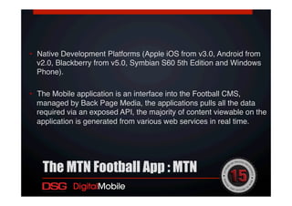 •  Native Development Platforms (Apple iOS from v3.0, Android from
v2.0, Blackberry from v5.0, Symbian S60 5th Edition and Windows
Phone). !
•  The Mobile application is an interface into the Football CMS,
managed by Back Page Media, the applications pulls all the data
required via an exposed API, the majority of content viewable on the
application is generated from various web services in real time.!
!
The MTN Football App : MTN
 