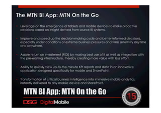 The MTN BI App: MTN On the Go
•  Leverage on the emergence of tablets and mobile devices to make proactive
decisions based on insight derived from source BI systems.
•  Improve and speed up the decision-making cycle and better-informed decisions,
especially under conditions of extreme business pressures and time sensitivity anytime
and anywhere.
•  Assure return on investment (ROI) by making best use of it as well as integration with
the pre-existing infrastructure, thereby creating more value with less effort.
•  Ability to quickly view up-to-the-minute KPI reports and data in an innovative
application designed specifically for mobile and SharePoint.
•  Transformation of critical business intelligence into immersive mobile analytics,
instantly delivered to any mobile device and SharePoint.
!
MTN BI App: MTN On the Go
 