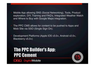 •  Mobile App allowing SNS (Social Networking), Tools, Product
exploration, DIY, Training and FAQ’s, Integrated Weather Watch
and Where to Buy with Google Maps integration. !
•  The PPC CMS allows for content to be pushed to Apps and
Mobi Site via SSO (Single Sign On).!
•  Development Platforms (Apple iOS v3.0+, Android v2.0+,
Blackberry v5.0+)!
!
!
The PPC Builder's App:
PPC Cement
 