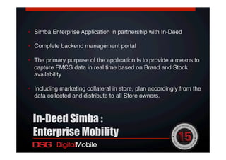 •  Simba Enterprise Application in partnership with In-Deed!
•  Complete backend management portal !
•  The primary purpose of the application is to provide a means to
capture FMCG data in real time based on Brand and Stock
availability !
•  Including marketing collateral in store, plan accordingly from the
data collected and distribute to all Store owners.!
In-Deed Simba :
Enterprise Mobility
 