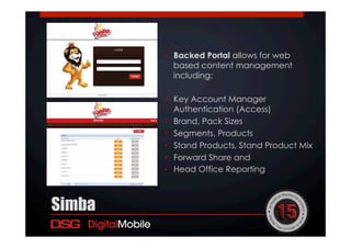 •  Backed Portal allows for web
based content management
including:
•  Key Account Manager
Authentication (Access)
•  Brand, Pack Sizes
•  Segments, Products
•  Stand Products, Stand Product Mix
•  Forward Share and
•  Head Office Reporting
Simba
 