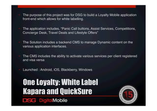 •  The purpose of this project was for DSG to build a Loyalty Mobile application
front-end which allows for white labelling. !
•  The application includes, “Panic Call buttons, Assist Services, Competitions,
Concierge Desk, Travel Deals and Lifestyle Offers”!
•  The Solution includes a backend CMS to manage Dynamic content on the
various application interfaces.!
•  The CMS includes the ability to activate various services per client registered
and visa versa !
•  Launched : Android, iOS, Blackberry, Windows!
One Loyalty: White Label
Kapara and QuickSure
 